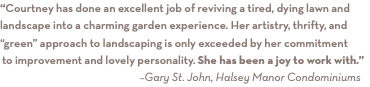 “Courtney has done an excellent job of reviving a tired, dying lawn and landscape into a charming garden experience. Her artistry, thrifty, and “green” approach to landscaping is only exceeded by her commitment to improvement and lovely personality. She has been a joy to work with.”
–Gary St. John, Halsey Manor Condominiums 